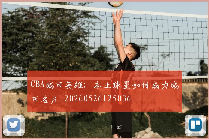 CBA城市英雄：本土球星如何成为城市名片_20260526125036