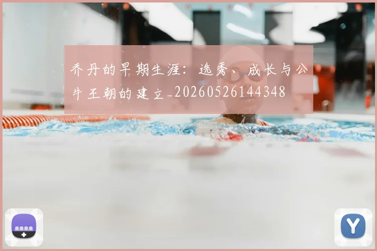 乔丹的早期生涯:选秀、成长与公牛王朝的建立_20260526144348