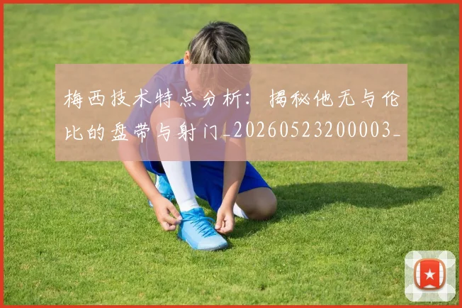 梅西技术特点分析:揭秘他无与伦比的盘带与射门_20260523200003_20260609222147