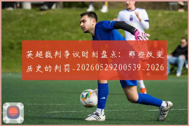 英超裁判争议时刻盘点:那些改变历史的判罚_20260529200539_20260610170056