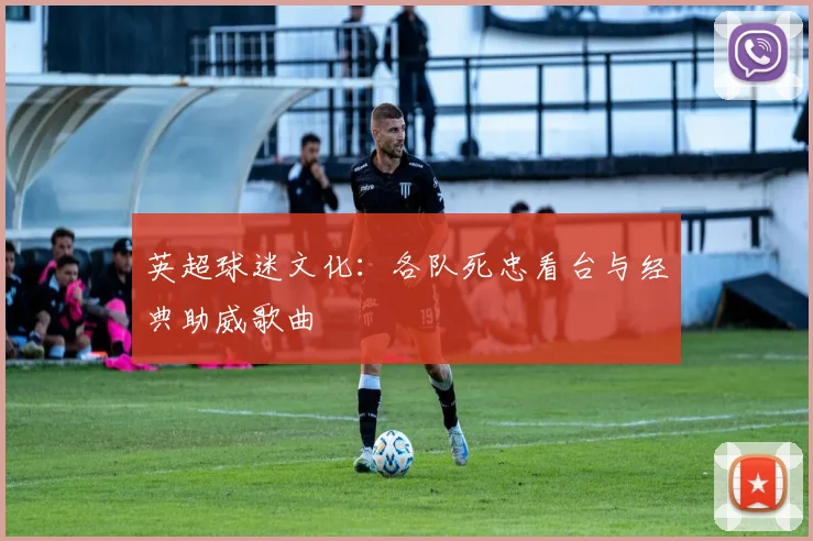 英超球迷文化：各队死忠看台与经典助威歌曲