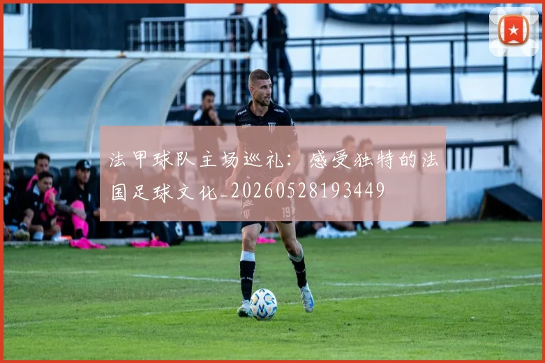 法甲球队主场巡礼:感受独特的法国足球文化_20260528193449