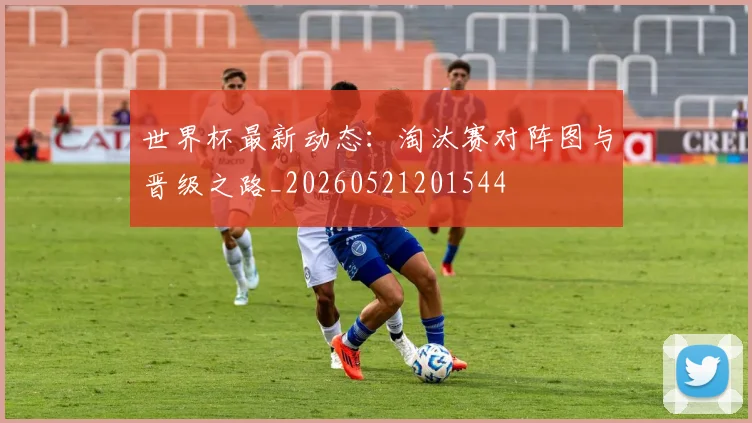 世界杯最新动态：淘汰赛对阵图与晋级之路_20260521201544