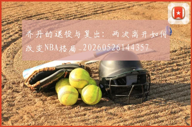 乔丹的退役与复出:两次离开如何改变NBA格局_20260526144357