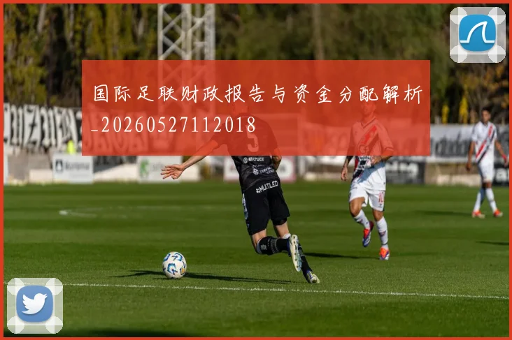 国际足联财政报告与资金分配解析_20260527112018