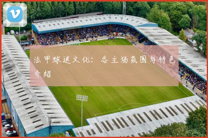 法甲球迷文化:各主场氛围与特色介绍