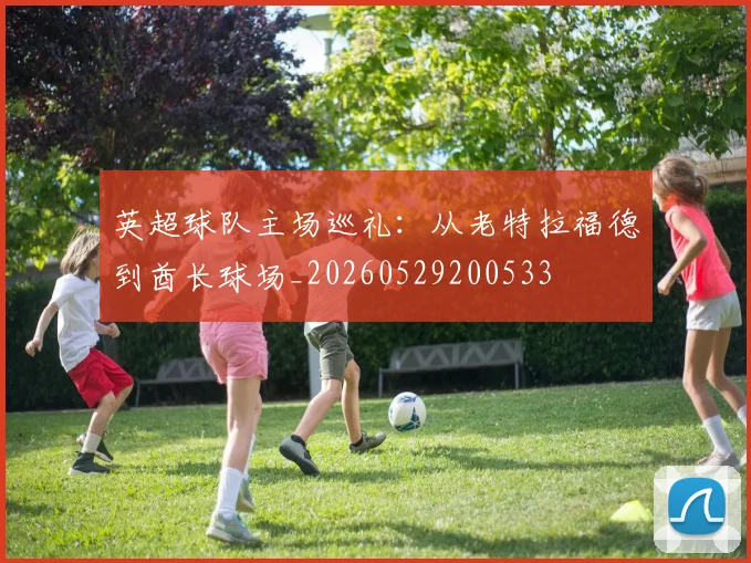 英超球队主场巡礼:从老特拉福德到酋长球场_20260529200533