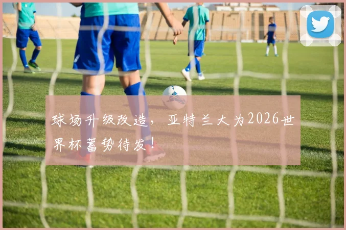 球场升级改造,亚特兰大为2026世界杯蓄势待发!